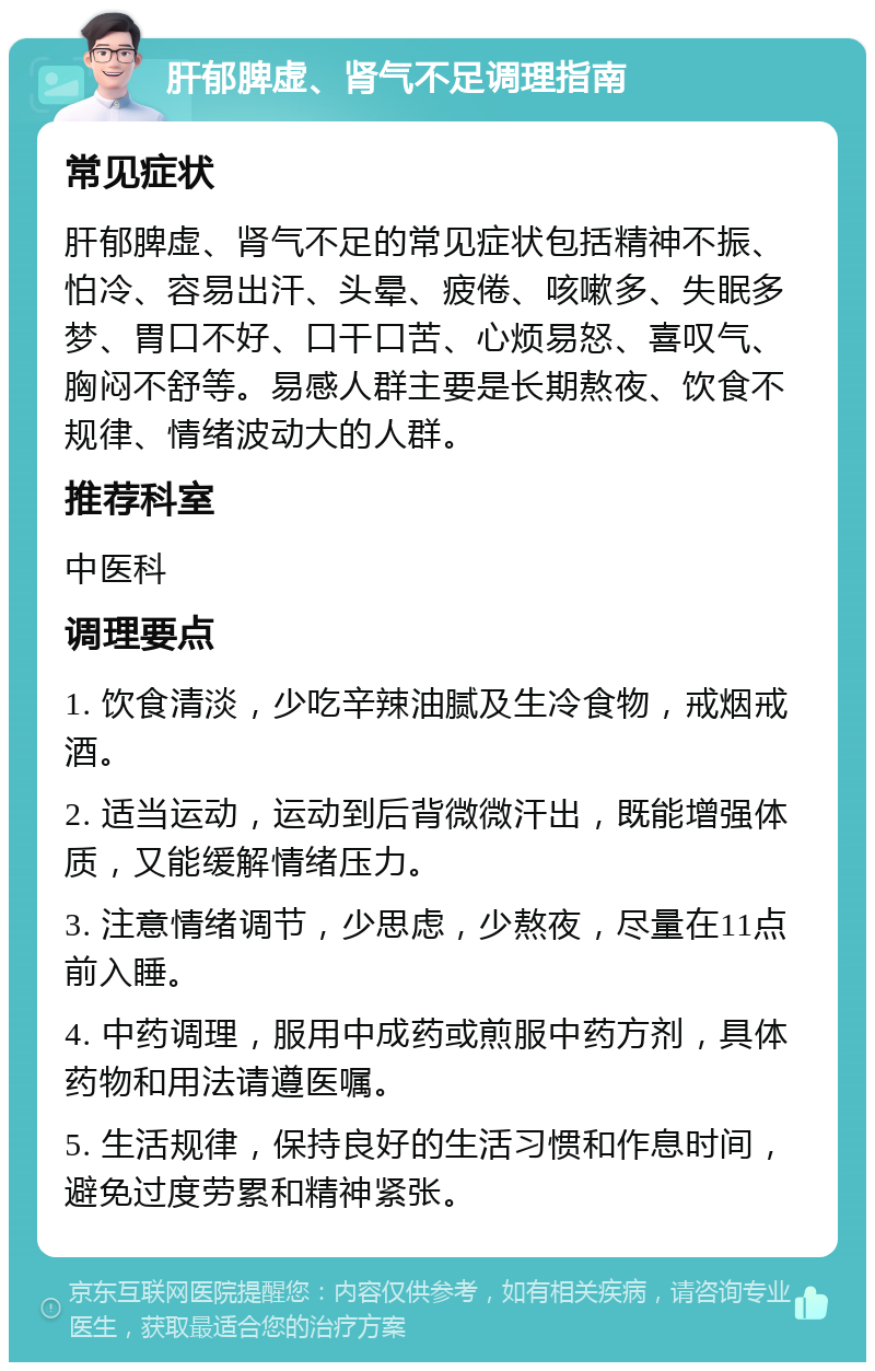 肝郁脾虚、肾气不足调理指南 常见症状 肝郁脾虚、肾气不足的常见症状包括精神不振、怕冷、容易出汗、头晕、疲倦、咳嗽多、失眠多梦、胃口不好、口干口苦、心烦易怒、喜叹气、胸闷不舒等。易感人群主要是长期熬夜、饮食不规律、情绪波动大的人群。 推荐科室 中医科 调理要点 1. 饮食清淡，少吃辛辣油腻及生冷食物，戒烟戒酒。 2. 适当运动，运动到后背微微汗出，既能增强体质，又能缓解情绪压力。 3. 注意情绪调节，少思虑，少熬夜，尽量在11点前入睡。 4. 中药调理，服用中成药或煎服中药方剂，具体药物和用法请遵医嘱。 5. 生活规律，保持良好的生活习惯和作息时间，避免过度劳累和精神紧张。