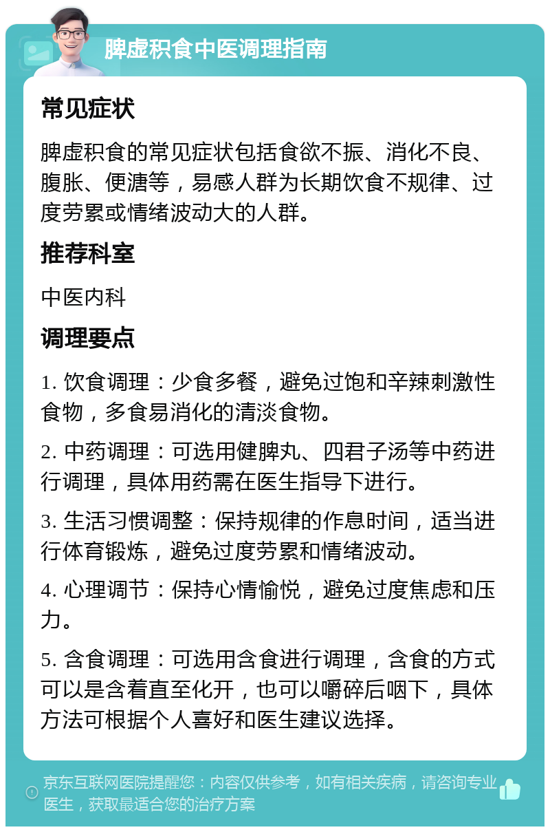 脾虚积食中医调理指南 常见症状 脾虚积食的常见症状包括食欲不振、消化不良、腹胀、便溏等，易感人群为长期饮食不规律、过度劳累或情绪波动大的人群。 推荐科室 中医内科 调理要点 1. 饮食调理：少食多餐，避免过饱和辛辣刺激性食物，多食易消化的清淡食物。 2. 中药调理：可选用健脾丸、四君子汤等中药进行调理，具体用药需在医生指导下进行。 3. 生活习惯调整：保持规律的作息时间，适当进行体育锻炼，避免过度劳累和情绪波动。 4. 心理调节：保持心情愉悦，避免过度焦虑和压力。 5. 含食调理：可选用含食进行调理，含食的方式可以是含着直至化开，也可以嚼碎后咽下，具体方法可根据个人喜好和医生建议选择。