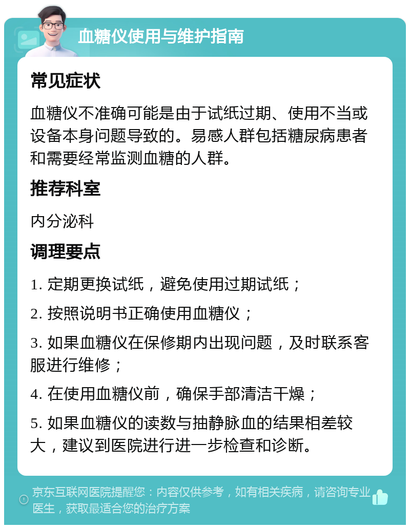 血糖仪使用与维护指南 常见症状 血糖仪不准确可能是由于试纸过期、使用不当或设备本身问题导致的。易感人群包括糖尿病患者和需要经常监测血糖的人群。 推荐科室 内分泌科 调理要点 1. 定期更换试纸，避免使用过期试纸； 2. 按照说明书正确使用血糖仪； 3. 如果血糖仪在保修期内出现问题，及时联系客服进行维修； 4. 在使用血糖仪前，确保手部清洁干燥； 5. 如果血糖仪的读数与抽静脉血的结果相差较大，建议到医院进行进一步检查和诊断。