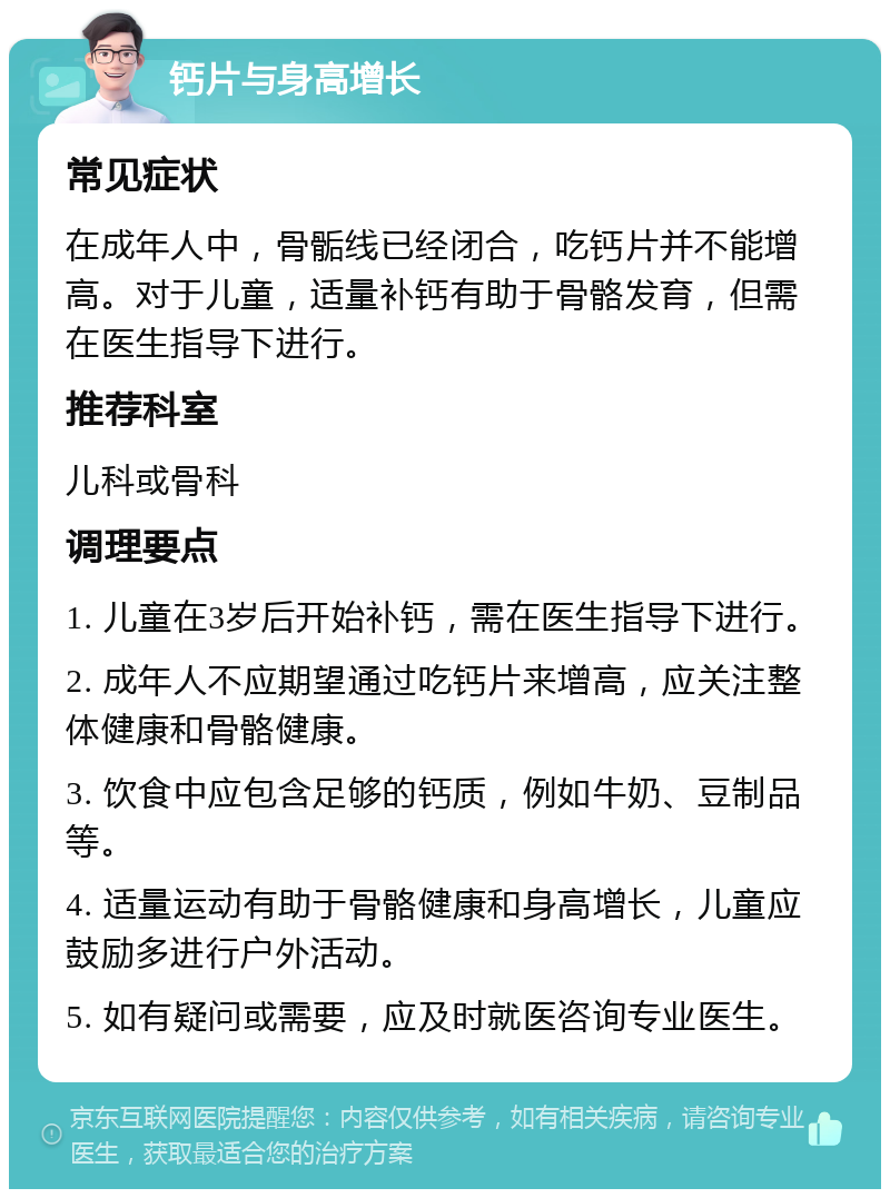 钙片与身高增长 常见症状 在成年人中，骨骺线已经闭合，吃钙片并不能增高。对于儿童，适量补钙有助于骨骼发育，但需在医生指导下进行。 推荐科室 儿科或骨科 调理要点 1. 儿童在3岁后开始补钙，需在医生指导下进行。 2. 成年人不应期望通过吃钙片来增高，应关注整体健康和骨骼健康。 3. 饮食中应包含足够的钙质，例如牛奶、豆制品等。 4. 适量运动有助于骨骼健康和身高增长，儿童应鼓励多进行户外活动。 5. 如有疑问或需要，应及时就医咨询专业医生。