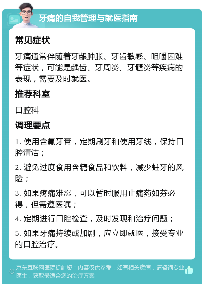 牙痛的自我管理与就医指南 常见症状 牙痛通常伴随着牙龈肿胀、牙齿敏感、咀嚼困难等症状，可能是龋齿、牙周炎、牙髓炎等疾病的表现，需要及时就医。 推荐科室 口腔科 调理要点 1. 使用含氟牙膏，定期刷牙和使用牙线，保持口腔清洁； 2. 避免过度食用含糖食品和饮料，减少蛀牙的风险； 3. 如果疼痛难忍，可以暂时服用止痛药如芬必得，但需遵医嘱； 4. 定期进行口腔检查，及时发现和治疗问题； 5. 如果牙痛持续或加剧，应立即就医，接受专业的口腔治疗。