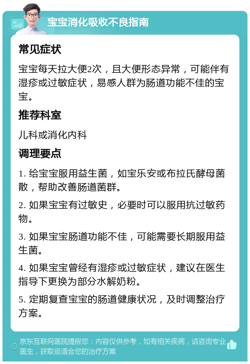 宝宝消化吸收不良指南 常见症状 宝宝每天拉大便2次，且大便形态异常，可能伴有湿疹或过敏症状，易感人群为肠道功能不佳的宝宝。 推荐科室 儿科或消化内科 调理要点 1. 给宝宝服用益生菌，如宝乐安或布拉氏酵母菌散，帮助改善肠道菌群。 2. 如果宝宝有过敏史，必要时可以服用抗过敏药物。 3. 如果宝宝肠道功能不佳，可能需要长期服用益生菌。 4. 如果宝宝曾经有湿疹或过敏症状，建议在医生指导下更换为部分水解奶粉。 5. 定期复查宝宝的肠道健康状况，及时调整治疗方案。