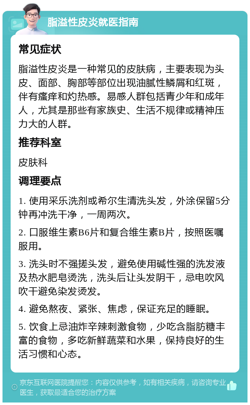 脂溢性皮炎就医指南 常见症状 脂溢性皮炎是一种常见的皮肤病，主要表现为头皮、面部、胸部等部位出现油腻性鳞屑和红斑，伴有瘙痒和灼热感。易感人群包括青少年和成年人，尤其是那些有家族史、生活不规律或精神压力大的人群。 推荐科室 皮肤科 调理要点 1. 使用采乐洗剂或希尔生清洗头发，外涂保留5分钟再冲洗干净，一周两次。 2. 口服维生素B6片和复合维生素B片，按照医嘱服用。 3. 洗头时不强搓头发，避免使用碱性强的洗发液及热水肥皂烫洗，洗头后让头发阴干，忌电吹风吹干避免染发烫发。 4. 避免熬夜、紧张、焦虑，保证充足的睡眠。 5. 饮食上忌油炸辛辣刺激食物，少吃含脂肪糖丰富的食物，多吃新鲜蔬菜和水果，保持良好的生活习惯和心态。