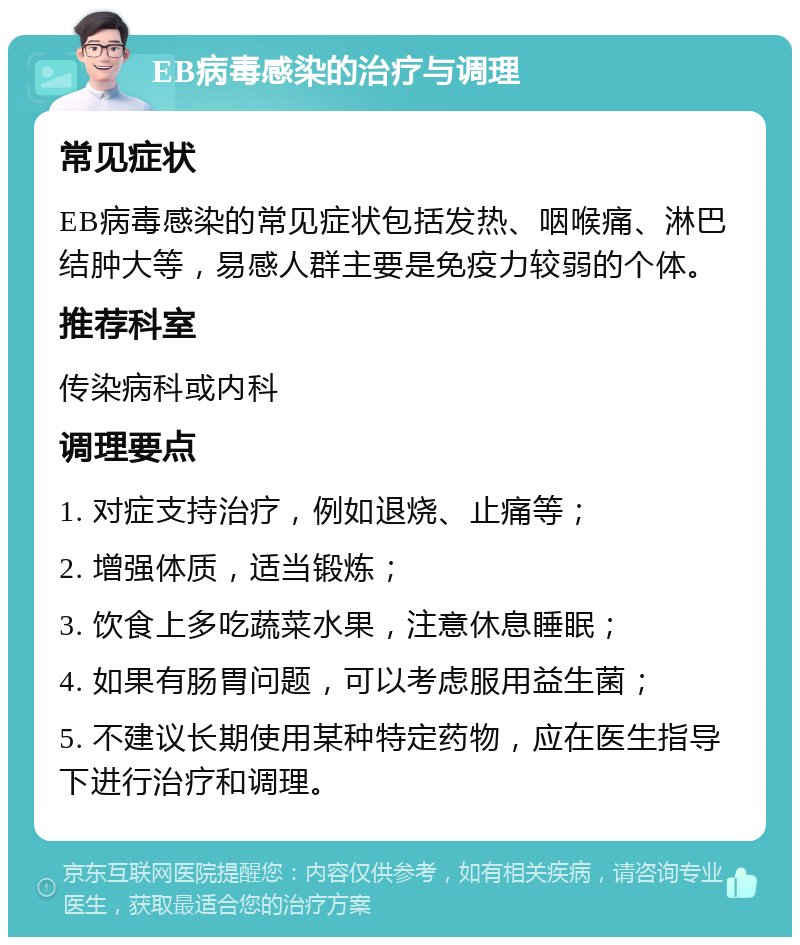 EB病毒感染的治疗与调理 常见症状 EB病毒感染的常见症状包括发热、咽喉痛、淋巴结肿大等，易感人群主要是免疫力较弱的个体。 推荐科室 传染病科或内科 调理要点 1. 对症支持治疗，例如退烧、止痛等； 2. 增强体质，适当锻炼； 3. 饮食上多吃蔬菜水果，注意休息睡眠； 4. 如果有肠胃问题，可以考虑服用益生菌； 5. 不建议长期使用某种特定药物，应在医生指导下进行治疗和调理。