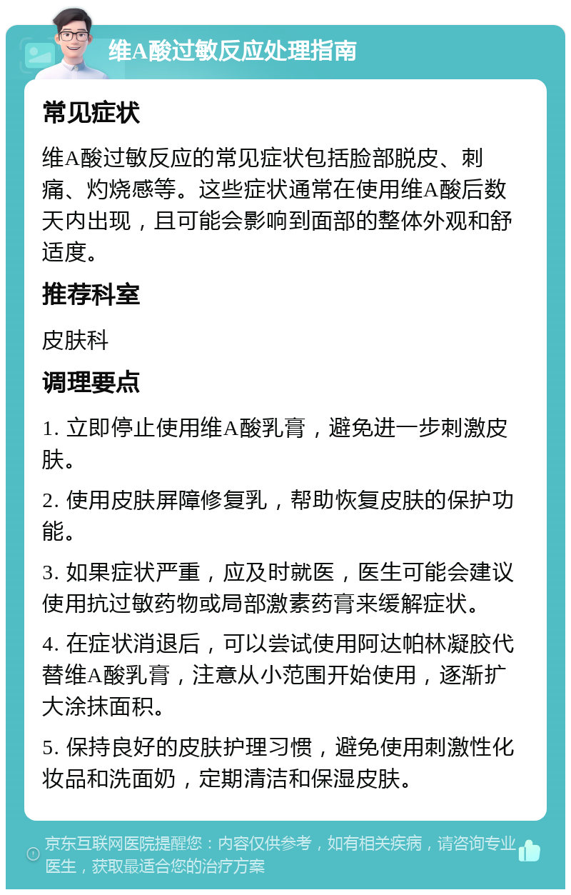 维A酸过敏反应处理指南 常见症状 维A酸过敏反应的常见症状包括脸部脱皮、刺痛、灼烧感等。这些症状通常在使用维A酸后数天内出现，且可能会影响到面部的整体外观和舒适度。 推荐科室 皮肤科 调理要点 1. 立即停止使用维A酸乳膏，避免进一步刺激皮肤。 2. 使用皮肤屏障修复乳，帮助恢复皮肤的保护功能。 3. 如果症状严重，应及时就医，医生可能会建议使用抗过敏药物或局部激素药膏来缓解症状。 4. 在症状消退后，可以尝试使用阿达帕林凝胶代替维A酸乳膏，注意从小范围开始使用，逐渐扩大涂抹面积。 5. 保持良好的皮肤护理习惯，避免使用刺激性化妆品和洗面奶，定期清洁和保湿皮肤。