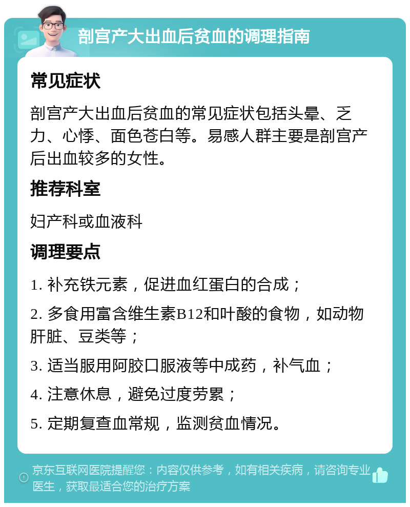 剖宫产大出血后贫血的调理指南 常见症状 剖宫产大出血后贫血的常见症状包括头晕、乏力、心悸、面色苍白等。易感人群主要是剖宫产后出血较多的女性。 推荐科室 妇产科或血液科 调理要点 1. 补充铁元素，促进血红蛋白的合成； 2. 多食用富含维生素B12和叶酸的食物，如动物肝脏、豆类等； 3. 适当服用阿胶口服液等中成药，补气血； 4. 注意休息，避免过度劳累； 5. 定期复查血常规，监测贫血情况。