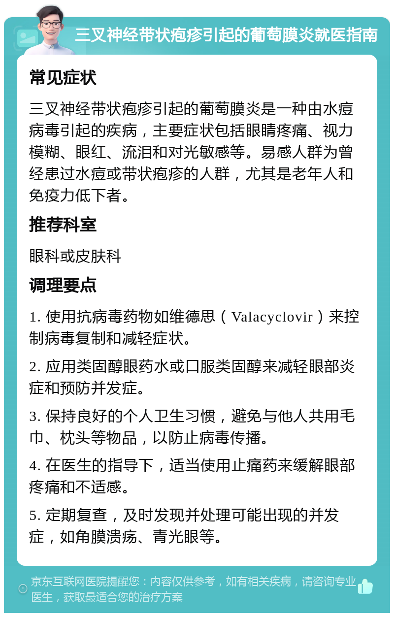 三叉神经带状疱疹引起的葡萄膜炎就医指南 常见症状 三叉神经带状疱疹引起的葡萄膜炎是一种由水痘病毒引起的疾病，主要症状包括眼睛疼痛、视力模糊、眼红、流泪和对光敏感等。易感人群为曾经患过水痘或带状疱疹的人群，尤其是老年人和免疫力低下者。 推荐科室 眼科或皮肤科 调理要点 1. 使用抗病毒药物如维德思（Valacyclovir）来控制病毒复制和减轻症状。 2. 应用类固醇眼药水或口服类固醇来减轻眼部炎症和预防并发症。 3. 保持良好的个人卫生习惯，避免与他人共用毛巾、枕头等物品，以防止病毒传播。 4. 在医生的指导下，适当使用止痛药来缓解眼部疼痛和不适感。 5. 定期复查，及时发现并处理可能出现的并发症，如角膜溃疡、青光眼等。