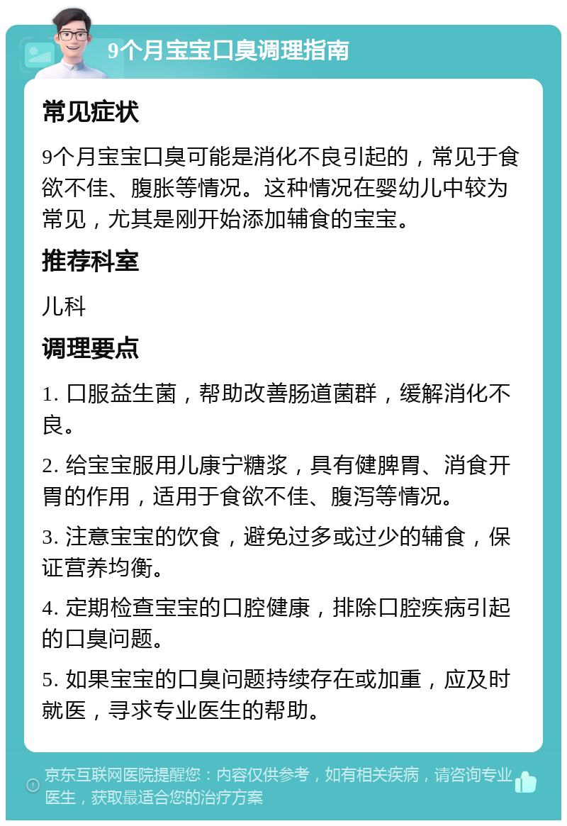 9个月宝宝口臭调理指南 常见症状 9个月宝宝口臭可能是消化不良引起的，常见于食欲不佳、腹胀等情况。这种情况在婴幼儿中较为常见，尤其是刚开始添加辅食的宝宝。 推荐科室 儿科 调理要点 1. 口服益生菌，帮助改善肠道菌群，缓解消化不良。 2. 给宝宝服用儿康宁糖浆，具有健脾胃、消食开胃的作用，适用于食欲不佳、腹泻等情况。 3. 注意宝宝的饮食，避免过多或过少的辅食，保证营养均衡。 4. 定期检查宝宝的口腔健康，排除口腔疾病引起的口臭问题。 5. 如果宝宝的口臭问题持续存在或加重，应及时就医，寻求专业医生的帮助。