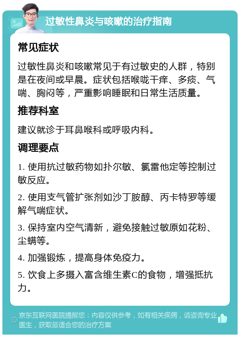 过敏性鼻炎与咳嗽的治疗指南 常见症状 过敏性鼻炎和咳嗽常见于有过敏史的人群，特别是在夜间或早晨。症状包括喉咙干痒、多痰、气喘、胸闷等，严重影响睡眠和日常生活质量。 推荐科室 建议就诊于耳鼻喉科或呼吸内科。 调理要点 1. 使用抗过敏药物如扑尔敏、氯雷他定等控制过敏反应。 2. 使用支气管扩张剂如沙丁胺醇、丙卡特罗等缓解气喘症状。 3. 保持室内空气清新，避免接触过敏原如花粉、尘螨等。 4. 加强锻炼，提高身体免疫力。 5. 饮食上多摄入富含维生素C的食物，增强抵抗力。