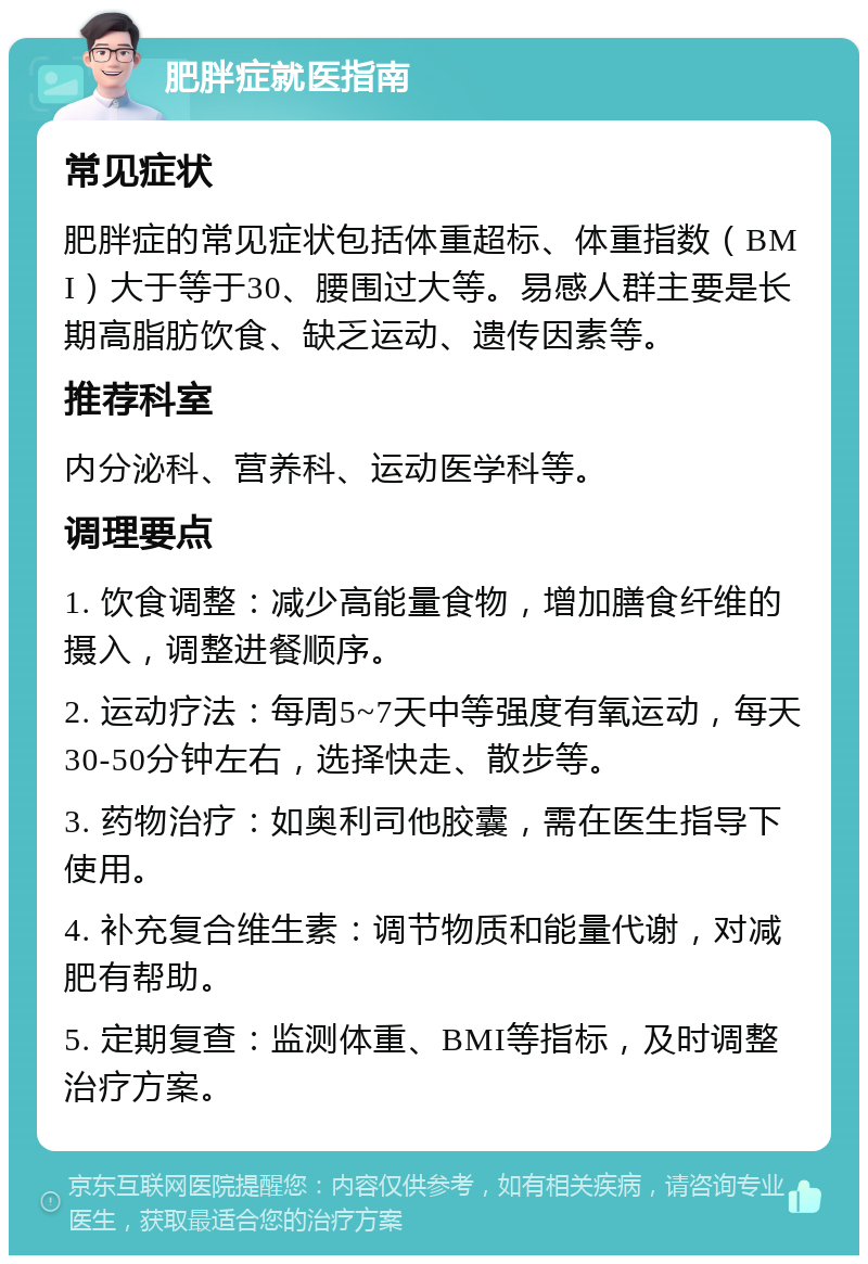 肥胖症就医指南 常见症状 肥胖症的常见症状包括体重超标、体重指数（BMI）大于等于30、腰围过大等。易感人群主要是长期高脂肪饮食、缺乏运动、遗传因素等。 推荐科室 内分泌科、营养科、运动医学科等。 调理要点 1. 饮食调整：减少高能量食物，增加膳食纤维的摄入，调整进餐顺序。 2. 运动疗法：每周5~7天中等强度有氧运动，每天30-50分钟左右，选择快走、散步等。 3. 药物治疗：如奥利司他胶囊，需在医生指导下使用。 4. 补充复合维生素：调节物质和能量代谢，对减肥有帮助。 5. 定期复查：监测体重、BMI等指标，及时调整治疗方案。