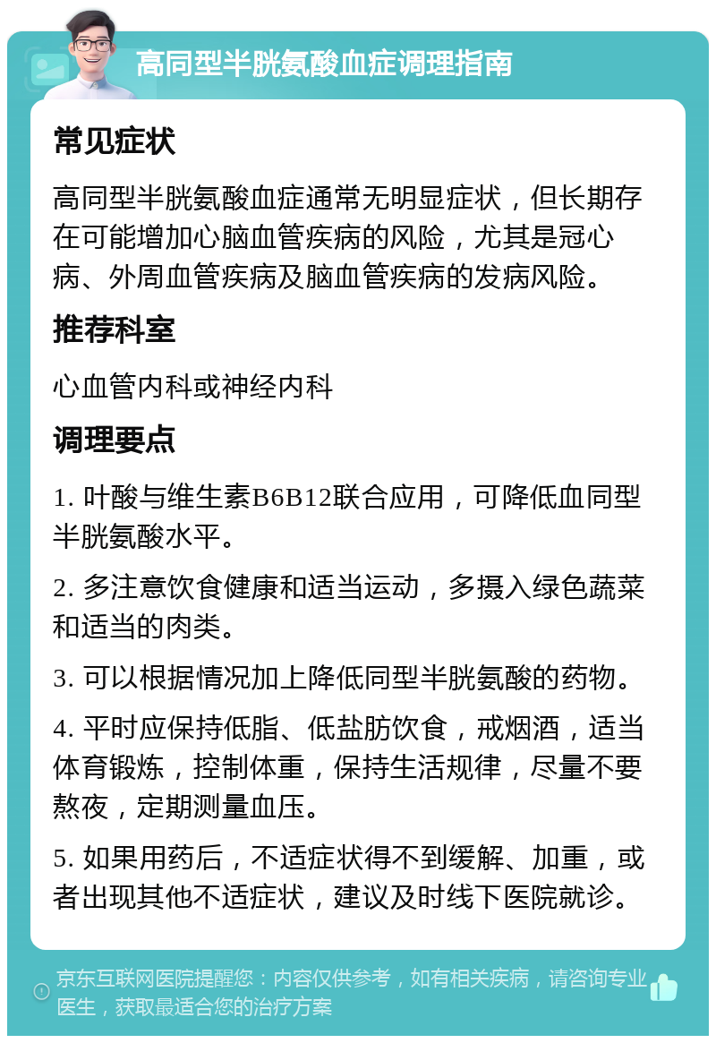 高同型半胱氨酸血症调理指南 常见症状 高同型半胱氨酸血症通常无明显症状，但长期存在可能增加心脑血管疾病的风险，尤其是冠心病、外周血管疾病及脑血管疾病的发病风险。 推荐科室 心血管内科或神经内科 调理要点 1. 叶酸与维生素B6B12联合应用，可降低血同型半胱氨酸水平。 2. 多注意饮食健康和适当运动，多摄入绿色蔬菜和适当的肉类。 3. 可以根据情况加上降低同型半胱氨酸的药物。 4. 平时应保持低脂、低盐肪饮食，戒烟酒，适当体育锻炼，控制体重，保持生活规律，尽量不要熬夜，定期测量血压。 5. 如果用药后，不适症状得不到缓解、加重，或者出现其他不适症状，建议及时线下医院就诊。