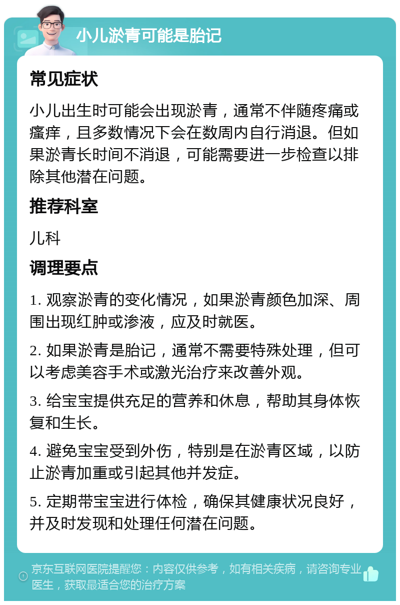 小儿淤青可能是胎记 常见症状 小儿出生时可能会出现淤青，通常不伴随疼痛或瘙痒，且多数情况下会在数周内自行消退。但如果淤青长时间不消退，可能需要进一步检查以排除其他潜在问题。 推荐科室 儿科 调理要点 1. 观察淤青的变化情况，如果淤青颜色加深、周围出现红肿或渗液，应及时就医。 2. 如果淤青是胎记，通常不需要特殊处理，但可以考虑美容手术或激光治疗来改善外观。 3. 给宝宝提供充足的营养和休息，帮助其身体恢复和生长。 4. 避免宝宝受到外伤，特别是在淤青区域，以防止淤青加重或引起其他并发症。 5. 定期带宝宝进行体检，确保其健康状况良好，并及时发现和处理任何潜在问题。