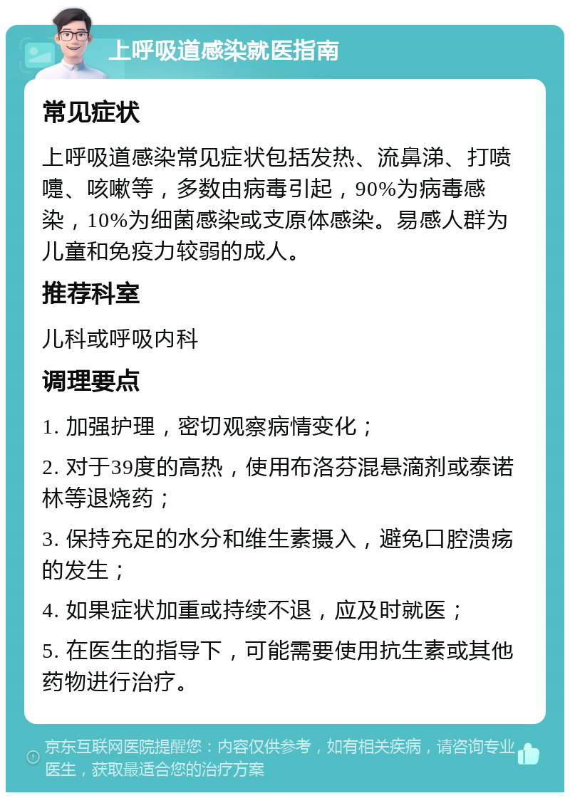 上呼吸道感染就医指南 常见症状 上呼吸道感染常见症状包括发热、流鼻涕、打喷嚏、咳嗽等，多数由病毒引起，90%为病毒感染，10%为细菌感染或支原体感染。易感人群为儿童和免疫力较弱的成人。 推荐科室 儿科或呼吸内科 调理要点 1. 加强护理，密切观察病情变化； 2. 对于39度的高热，使用布洛芬混悬滴剂或泰诺林等退烧药； 3. 保持充足的水分和维生素摄入，避免口腔溃疡的发生； 4. 如果症状加重或持续不退，应及时就医； 5. 在医生的指导下，可能需要使用抗生素或其他药物进行治疗。