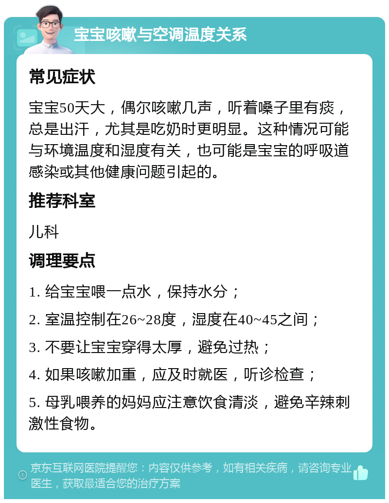 宝宝咳嗽与空调温度关系 常见症状 宝宝50天大，偶尔咳嗽几声，听着嗓子里有痰，总是出汗，尤其是吃奶时更明显。这种情况可能与环境温度和湿度有关，也可能是宝宝的呼吸道感染或其他健康问题引起的。 推荐科室 儿科 调理要点 1. 给宝宝喂一点水，保持水分； 2. 室温控制在26~28度，湿度在40~45之间； 3. 不要让宝宝穿得太厚，避免过热； 4. 如果咳嗽加重，应及时就医，听诊检查； 5. 母乳喂养的妈妈应注意饮食清淡，避免辛辣刺激性食物。