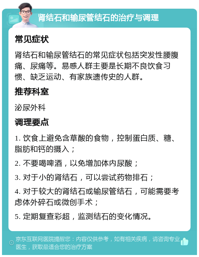 肾结石和输尿管结石的治疗与调理 常见症状 肾结石和输尿管结石的常见症状包括突发性腰腹痛、尿痛等。易感人群主要是长期不良饮食习惯、缺乏运动、有家族遗传史的人群。 推荐科室 泌尿外科 调理要点 1. 饮食上避免含草酸的食物，控制蛋白质、糖、脂肪和钙的摄入； 2. 不要喝啤酒，以免增加体内尿酸； 3. 对于小的肾结石，可以尝试药物排石； 4. 对于较大的肾结石或输尿管结石，可能需要考虑体外碎石或微创手术； 5. 定期复查彩超，监测结石的变化情况。