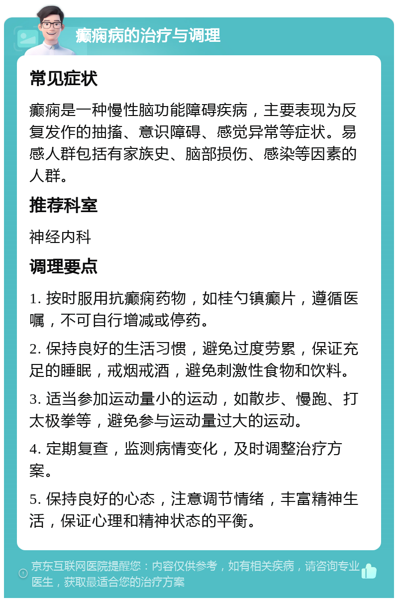 癫痫病的治疗与调理 常见症状 癫痫是一种慢性脑功能障碍疾病，主要表现为反复发作的抽搐、意识障碍、感觉异常等症状。易感人群包括有家族史、脑部损伤、感染等因素的人群。 推荐科室 神经内科 调理要点 1. 按时服用抗癫痫药物，如桂勺镇癫片，遵循医嘱，不可自行增减或停药。 2. 保持良好的生活习惯，避免过度劳累，保证充足的睡眠，戒烟戒酒，避免刺激性食物和饮料。 3. 适当参加运动量小的运动，如散步、慢跑、打太极拳等，避免参与运动量过大的运动。 4. 定期复查，监测病情变化，及时调整治疗方案。 5. 保持良好的心态，注意调节情绪，丰富精神生活，保证心理和精神状态的平衡。