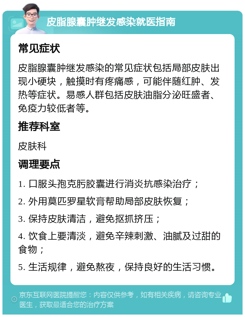 皮脂腺囊肿继发感染就医指南 常见症状 皮脂腺囊肿继发感染的常见症状包括局部皮肤出现小硬块，触摸时有疼痛感，可能伴随红肿、发热等症状。易感人群包括皮肤油脂分泌旺盛者、免疫力较低者等。 推荐科室 皮肤科 调理要点 1. 口服头孢克肟胶囊进行消炎抗感染治疗； 2. 外用莫匹罗星软膏帮助局部皮肤恢复； 3. 保持皮肤清洁，避免抠抓挤压； 4. 饮食上要清淡，避免辛辣刺激、油腻及过甜的食物； 5. 生活规律，避免熬夜，保持良好的生活习惯。