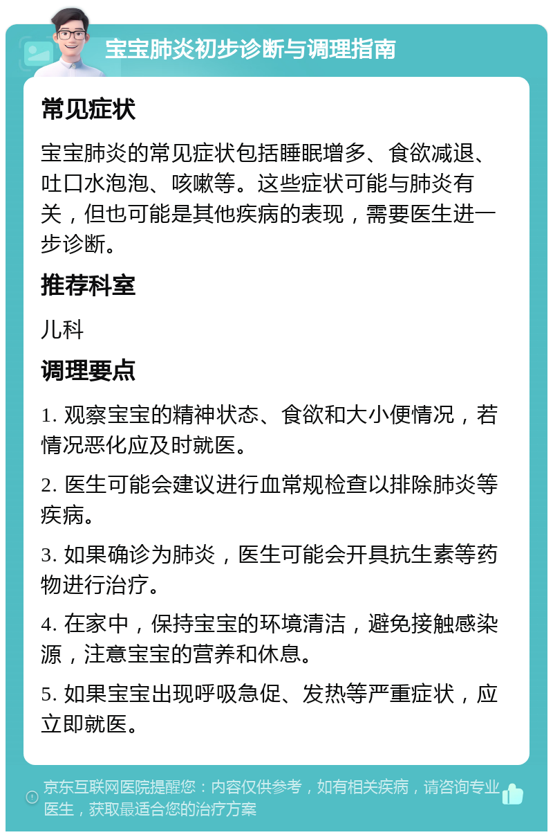 宝宝肺炎初步诊断与调理指南 常见症状 宝宝肺炎的常见症状包括睡眠增多、食欲减退、吐口水泡泡、咳嗽等。这些症状可能与肺炎有关，但也可能是其他疾病的表现，需要医生进一步诊断。 推荐科室 儿科 调理要点 1. 观察宝宝的精神状态、食欲和大小便情况，若情况恶化应及时就医。 2. 医生可能会建议进行血常规检查以排除肺炎等疾病。 3. 如果确诊为肺炎，医生可能会开具抗生素等药物进行治疗。 4. 在家中，保持宝宝的环境清洁，避免接触感染源，注意宝宝的营养和休息。 5. 如果宝宝出现呼吸急促、发热等严重症状，应立即就医。