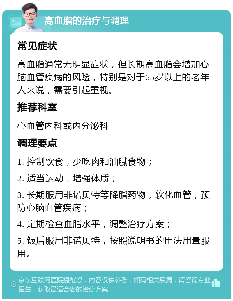 高血脂的治疗与调理 常见症状 高血脂通常无明显症状，但长期高血脂会增加心脑血管疾病的风险，特别是对于65岁以上的老年人来说，需要引起重视。 推荐科室 心血管内科或内分泌科 调理要点 1. 控制饮食，少吃肉和油腻食物； 2. 适当运动，增强体质； 3. 长期服用非诺贝特等降脂药物，软化血管，预防心脑血管疾病； 4. 定期检查血脂水平，调整治疗方案； 5. 饭后服用非诺贝特，按照说明书的用法用量服用。