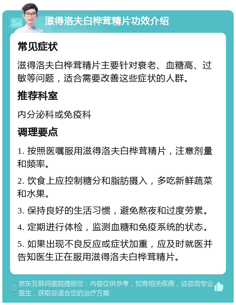 滋得洛夫白桦茸精片功效介绍 常见症状 滋得洛夫白桦茸精片主要针对衰老、血糖高、过敏等问题，适合需要改善这些症状的人群。 推荐科室 内分泌科或免疫科 调理要点 1. 按照医嘱服用滋得洛夫白桦茸精片，注意剂量和频率。 2. 饮食上应控制糖分和脂肪摄入，多吃新鲜蔬菜和水果。 3. 保持良好的生活习惯，避免熬夜和过度劳累。 4. 定期进行体检，监测血糖和免疫系统的状态。 5. 如果出现不良反应或症状加重，应及时就医并告知医生正在服用滋得洛夫白桦茸精片。