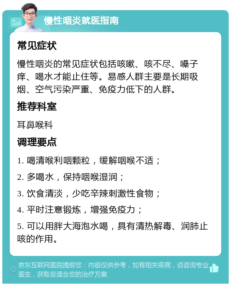 慢性咽炎就医指南 常见症状 慢性咽炎的常见症状包括咳嗽、咳不尽、嗓子痒、喝水才能止住等。易感人群主要是长期吸烟、空气污染严重、免疫力低下的人群。 推荐科室 耳鼻喉科 调理要点 1. 喝清喉利咽颗粒，缓解咽喉不适； 2. 多喝水，保持咽喉湿润； 3. 饮食清淡，少吃辛辣刺激性食物； 4. 平时注意锻炼，增强免疫力； 5. 可以用胖大海泡水喝，具有清热解毒、润肺止咳的作用。