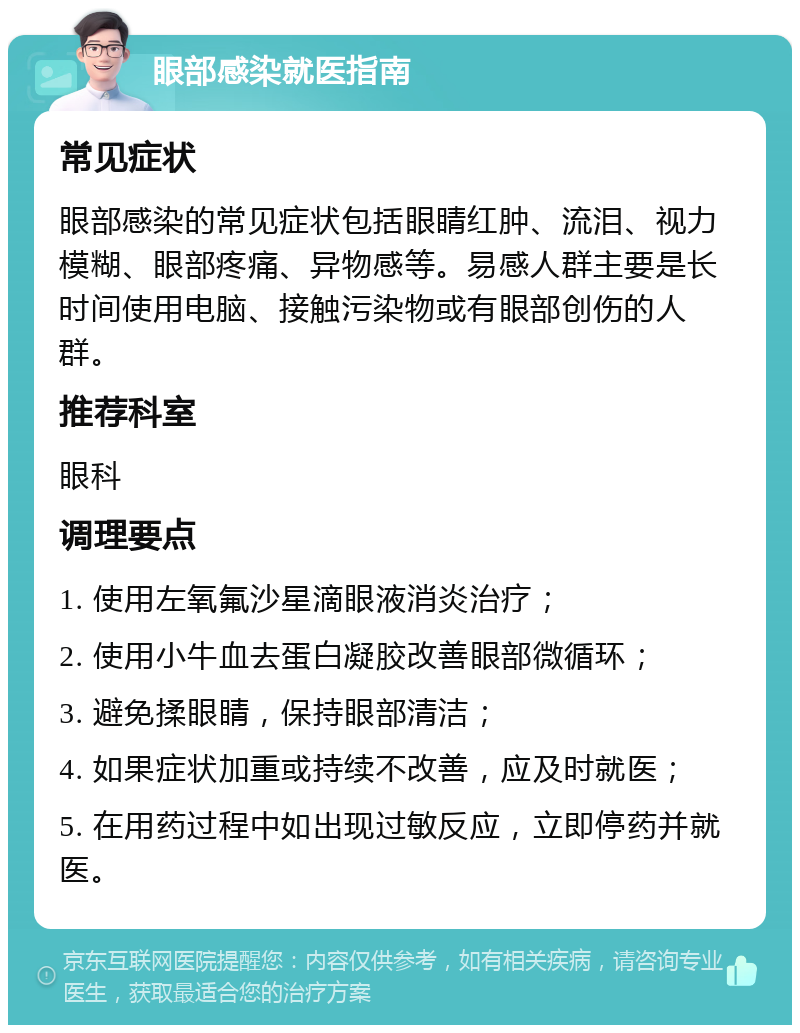 眼部感染就医指南 常见症状 眼部感染的常见症状包括眼睛红肿、流泪、视力模糊、眼部疼痛、异物感等。易感人群主要是长时间使用电脑、接触污染物或有眼部创伤的人群。 推荐科室 眼科 调理要点 1. 使用左氧氟沙星滴眼液消炎治疗； 2. 使用小牛血去蛋白凝胶改善眼部微循环； 3. 避免揉眼睛，保持眼部清洁； 4. 如果症状加重或持续不改善，应及时就医； 5. 在用药过程中如出现过敏反应，立即停药并就医。