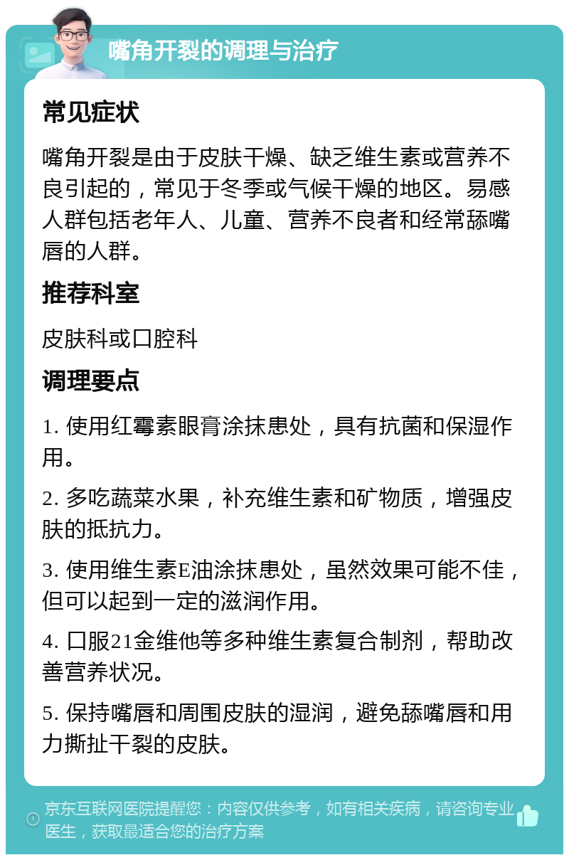 嘴角开裂的调理与治疗 常见症状 嘴角开裂是由于皮肤干燥、缺乏维生素或营养不良引起的，常见于冬季或气候干燥的地区。易感人群包括老年人、儿童、营养不良者和经常舔嘴唇的人群。 推荐科室 皮肤科或口腔科 调理要点 1. 使用红霉素眼膏涂抹患处，具有抗菌和保湿作用。 2. 多吃蔬菜水果，补充维生素和矿物质，增强皮肤的抵抗力。 3. 使用维生素E油涂抹患处，虽然效果可能不佳，但可以起到一定的滋润作用。 4. 口服21金维他等多种维生素复合制剂，帮助改善营养状况。 5. 保持嘴唇和周围皮肤的湿润，避免舔嘴唇和用力撕扯干裂的皮肤。