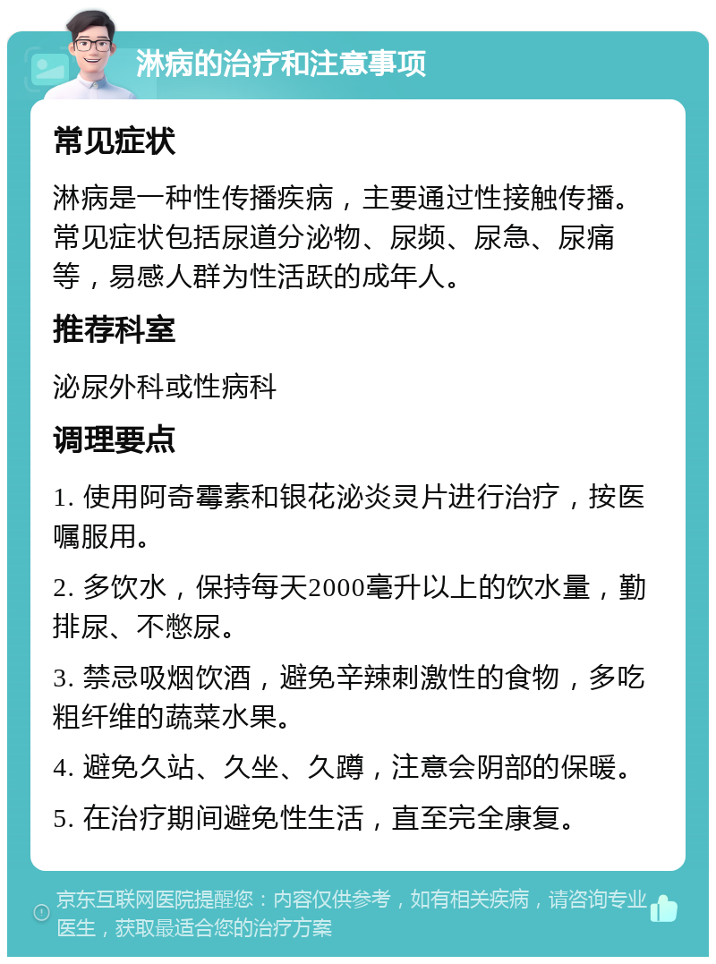 淋病的治疗和注意事项 常见症状 淋病是一种性传播疾病，主要通过性接触传播。常见症状包括尿道分泌物、尿频、尿急、尿痛等，易感人群为性活跃的成年人。 推荐科室 泌尿外科或性病科 调理要点 1. 使用阿奇霉素和银花泌炎灵片进行治疗，按医嘱服用。 2. 多饮水，保持每天2000毫升以上的饮水量，勤排尿、不憋尿。 3. 禁忌吸烟饮酒，避免辛辣刺激性的食物，多吃粗纤维的蔬菜水果。 4. 避免久站、久坐、久蹲，注意会阴部的保暖。 5. 在治疗期间避免性生活，直至完全康复。