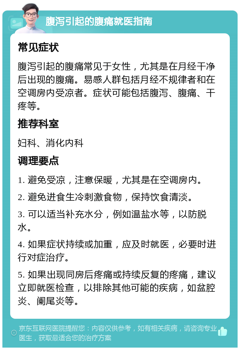 腹泻引起的腹痛就医指南 常见症状 腹泻引起的腹痛常见于女性，尤其是在月经干净后出现的腹痛。易感人群包括月经不规律者和在空调房内受凉者。症状可能包括腹泻、腹痛、干疼等。 推荐科室 妇科、消化内科 调理要点 1. 避免受凉，注意保暖，尤其是在空调房内。 2. 避免进食生冷刺激食物，保持饮食清淡。 3. 可以适当补充水分，例如温盐水等，以防脱水。 4. 如果症状持续或加重，应及时就医，必要时进行对症治疗。 5. 如果出现同房后疼痛或持续反复的疼痛，建议立即就医检查，以排除其他可能的疾病，如盆腔炎、阑尾炎等。