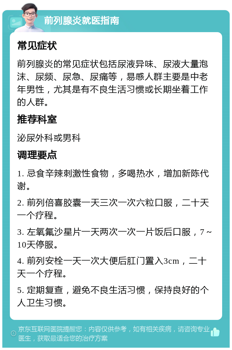 前列腺炎就医指南 常见症状 前列腺炎的常见症状包括尿液异味、尿液大量泡沫、尿频、尿急、尿痛等，易感人群主要是中老年男性，尤其是有不良生活习惯或长期坐着工作的人群。 推荐科室 泌尿外科或男科 调理要点 1. 忌食辛辣刺激性食物，多喝热水，增加新陈代谢。 2. 前列倍喜胶囊一天三次一次六粒口服，二十天一个疗程。 3. 左氧氟沙星片一天两次一次一片饭后口服，7～10天停服。 4. 前列安栓一天一次大便后肛门置入3cm，二十天一个疗程。 5. 定期复查，避免不良生活习惯，保持良好的个人卫生习惯。