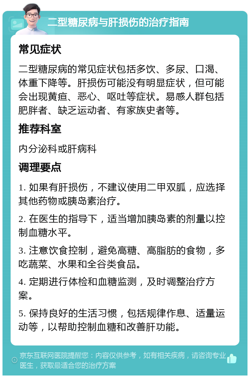 二型糖尿病与肝损伤的治疗指南 常见症状 二型糖尿病的常见症状包括多饮、多尿、口渴、体重下降等。肝损伤可能没有明显症状，但可能会出现黄疸、恶心、呕吐等症状。易感人群包括肥胖者、缺乏运动者、有家族史者等。 推荐科室 内分泌科或肝病科 调理要点 1. 如果有肝损伤，不建议使用二甲双胍，应选择其他药物或胰岛素治疗。 2. 在医生的指导下，适当增加胰岛素的剂量以控制血糖水平。 3. 注意饮食控制，避免高糖、高脂肪的食物，多吃蔬菜、水果和全谷类食品。 4. 定期进行体检和血糖监测，及时调整治疗方案。 5. 保持良好的生活习惯，包括规律作息、适量运动等，以帮助控制血糖和改善肝功能。