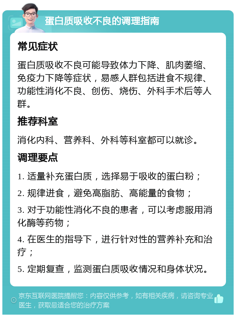 蛋白质吸收不良的调理指南 常见症状 蛋白质吸收不良可能导致体力下降、肌肉萎缩、免疫力下降等症状，易感人群包括进食不规律、功能性消化不良、创伤、烧伤、外科手术后等人群。 推荐科室 消化内科、营养科、外科等科室都可以就诊。 调理要点 1. 适量补充蛋白质，选择易于吸收的蛋白粉； 2. 规律进食，避免高脂肪、高能量的食物； 3. 对于功能性消化不良的患者，可以考虑服用消化酶等药物； 4. 在医生的指导下，进行针对性的营养补充和治疗； 5. 定期复查，监测蛋白质吸收情况和身体状况。