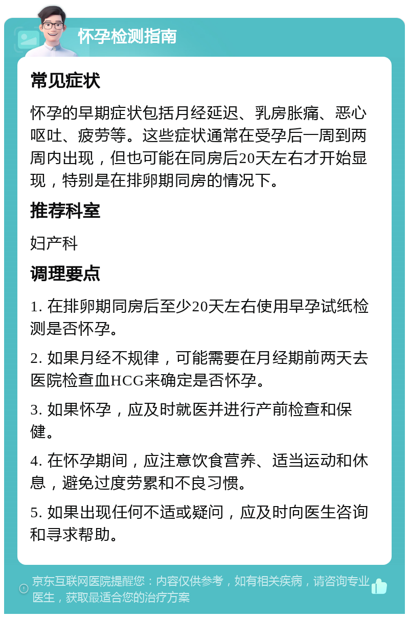 怀孕检测指南 常见症状 怀孕的早期症状包括月经延迟、乳房胀痛、恶心呕吐、疲劳等。这些症状通常在受孕后一周到两周内出现，但也可能在同房后20天左右才开始显现，特别是在排卵期同房的情况下。 推荐科室 妇产科 调理要点 1. 在排卵期同房后至少20天左右使用早孕试纸检测是否怀孕。 2. 如果月经不规律，可能需要在月经期前两天去医院检查血HCG来确定是否怀孕。 3. 如果怀孕，应及时就医并进行产前检查和保健。 4. 在怀孕期间，应注意饮食营养、适当运动和休息，避免过度劳累和不良习惯。 5. 如果出现任何不适或疑问，应及时向医生咨询和寻求帮助。