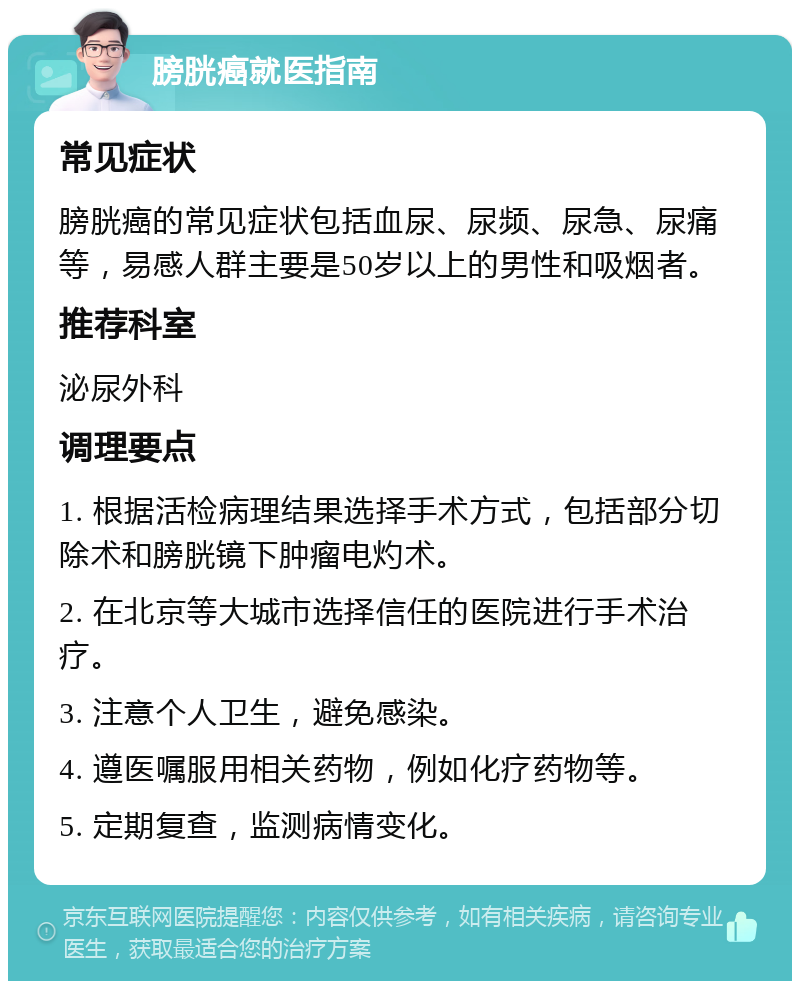 膀胱癌就医指南 常见症状 膀胱癌的常见症状包括血尿、尿频、尿急、尿痛等，易感人群主要是50岁以上的男性和吸烟者。 推荐科室 泌尿外科 调理要点 1. 根据活检病理结果选择手术方式，包括部分切除术和膀胱镜下肿瘤电灼术。 2. 在北京等大城市选择信任的医院进行手术治疗。 3. 注意个人卫生，避免感染。 4. 遵医嘱服用相关药物，例如化疗药物等。 5. 定期复查，监测病情变化。