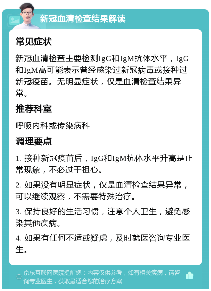 新冠血清检查结果解读 常见症状 新冠血清检查主要检测IgG和IgM抗体水平，IgG和IgM高可能表示曾经感染过新冠病毒或接种过新冠疫苗。无明显症状，仅是血清检查结果异常。 推荐科室 呼吸内科或传染病科 调理要点 1. 接种新冠疫苗后，IgG和IgM抗体水平升高是正常现象，不必过于担心。 2. 如果没有明显症状，仅是血清检查结果异常，可以继续观察，不需要特殊治疗。 3. 保持良好的生活习惯，注意个人卫生，避免感染其他疾病。 4. 如果有任何不适或疑虑，及时就医咨询专业医生。