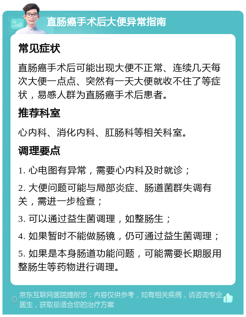 直肠癌手术后大便异常指南 常见症状 直肠癌手术后可能出现大便不正常、连续几天每次大便一点点、突然有一天大便就收不住了等症状，易感人群为直肠癌手术后患者。 推荐科室 心内科、消化内科、肛肠科等相关科室。 调理要点 1. 心电图有异常，需要心内科及时就诊； 2. 大便问题可能与局部炎症、肠道菌群失调有关，需进一步检查； 3. 可以通过益生菌调理，如整肠生； 4. 如果暂时不能做肠镜，仍可通过益生菌调理； 5. 如果是本身肠道功能问题，可能需要长期服用整肠生等药物进行调理。