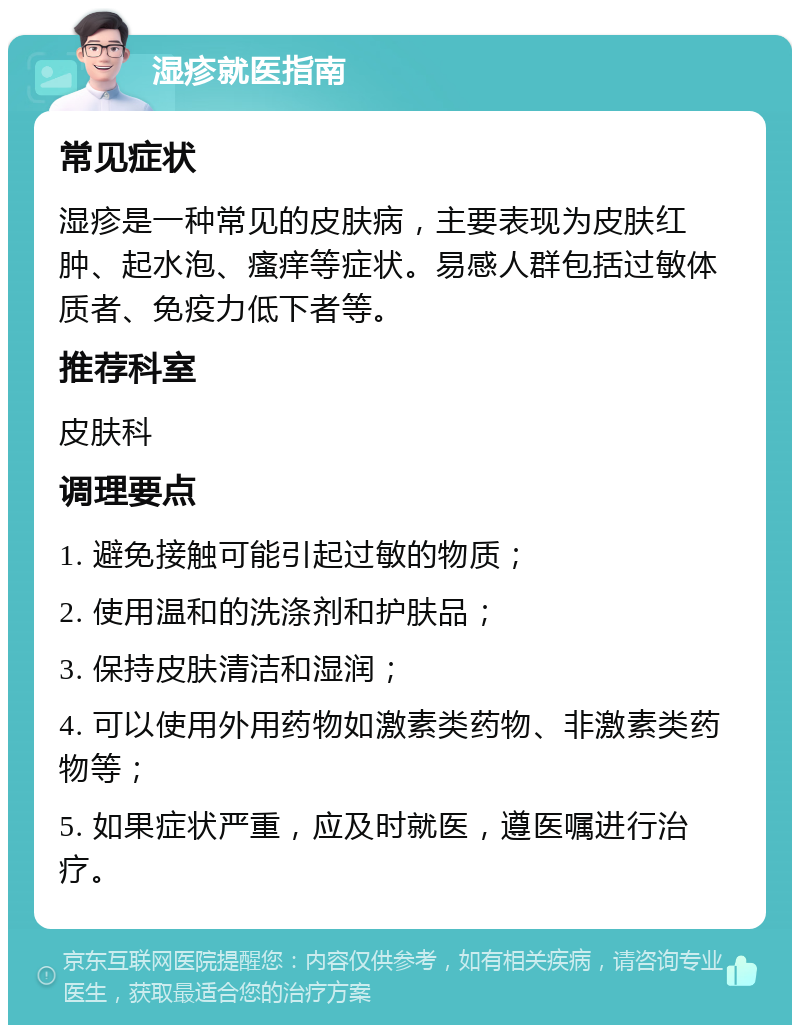 湿疹就医指南 常见症状 湿疹是一种常见的皮肤病，主要表现为皮肤红肿、起水泡、瘙痒等症状。易感人群包括过敏体质者、免疫力低下者等。 推荐科室 皮肤科 调理要点 1. 避免接触可能引起过敏的物质； 2. 使用温和的洗涤剂和护肤品； 3. 保持皮肤清洁和湿润； 4. 可以使用外用药物如激素类药物、非激素类药物等； 5. 如果症状严重，应及时就医，遵医嘱进行治疗。