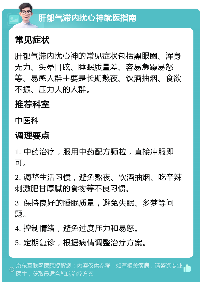 肝郁气滞内扰心神就医指南 常见症状 肝郁气滞内扰心神的常见症状包括黑眼圈、浑身无力、头晕目眩、睡眠质量差、容易急躁易怒等。易感人群主要是长期熬夜、饮酒抽烟、食欲不振、压力大的人群。 推荐科室 中医科 调理要点 1. 中药治疗，服用中药配方颗粒，直接冲服即可。 2. 调整生活习惯，避免熬夜、饮酒抽烟、吃辛辣刺激肥甘厚腻的食物等不良习惯。 3. 保持良好的睡眠质量，避免失眠、多梦等问题。 4. 控制情绪，避免过度压力和易怒。 5. 定期复诊，根据病情调整治疗方案。