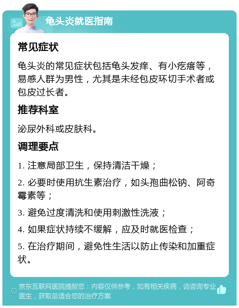 龟头炎就医指南 常见症状 龟头炎的常见症状包括龟头发痒、有小疙瘩等，易感人群为男性，尤其是未经包皮环切手术者或包皮过长者。 推荐科室 泌尿外科或皮肤科。 调理要点 1. 注意局部卫生，保持清洁干燥； 2. 必要时使用抗生素治疗，如头孢曲松钠、阿奇霉素等； 3. 避免过度清洗和使用刺激性洗液； 4. 如果症状持续不缓解，应及时就医检查； 5. 在治疗期间，避免性生活以防止传染和加重症状。