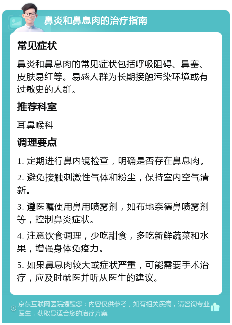 鼻炎和鼻息肉的治疗指南 常见症状 鼻炎和鼻息肉的常见症状包括呼吸阻碍、鼻塞、皮肤易红等。易感人群为长期接触污染环境或有过敏史的人群。 推荐科室 耳鼻喉科 调理要点 1. 定期进行鼻内镜检查，明确是否存在鼻息肉。 2. 避免接触刺激性气体和粉尘，保持室内空气清新。 3. 遵医嘱使用鼻用喷雾剂，如布地奈德鼻喷雾剂等，控制鼻炎症状。 4. 注意饮食调理，少吃甜食，多吃新鲜蔬菜和水果，增强身体免疫力。 5. 如果鼻息肉较大或症状严重，可能需要手术治疗，应及时就医并听从医生的建议。