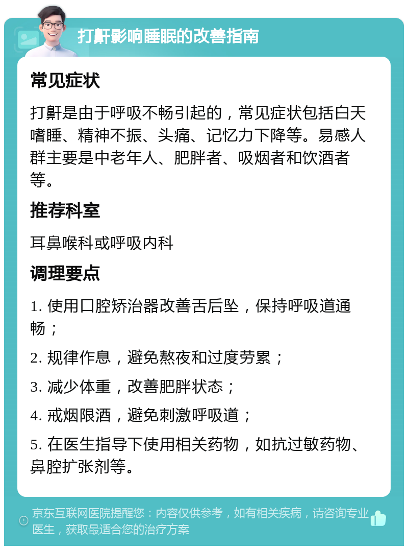 打鼾影响睡眠的改善指南 常见症状 打鼾是由于呼吸不畅引起的，常见症状包括白天嗜睡、精神不振、头痛、记忆力下降等。易感人群主要是中老年人、肥胖者、吸烟者和饮酒者等。 推荐科室 耳鼻喉科或呼吸内科 调理要点 1. 使用口腔矫治器改善舌后坠，保持呼吸道通畅； 2. 规律作息，避免熬夜和过度劳累； 3. 减少体重，改善肥胖状态； 4. 戒烟限酒，避免刺激呼吸道； 5. 在医生指导下使用相关药物，如抗过敏药物、鼻腔扩张剂等。