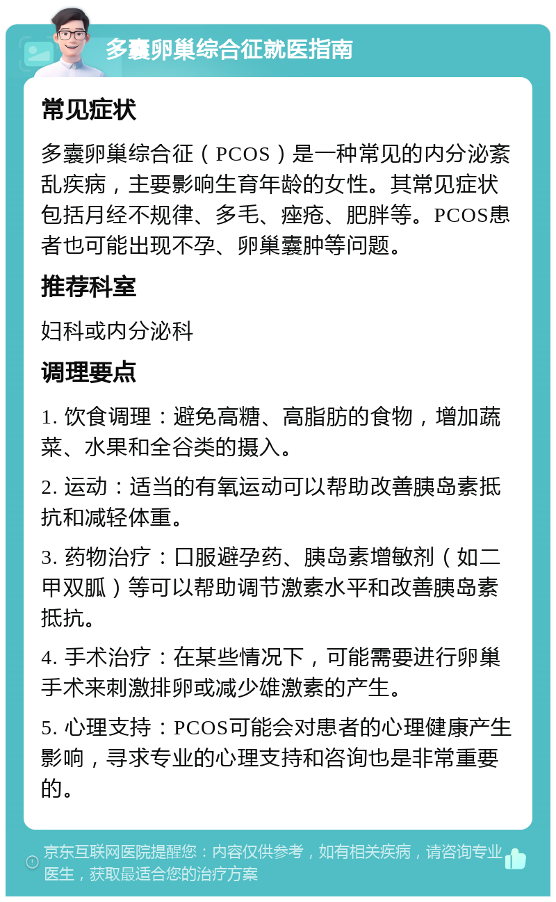 多囊卵巢综合征就医指南 常见症状 多囊卵巢综合征（PCOS）是一种常见的内分泌紊乱疾病，主要影响生育年龄的女性。其常见症状包括月经不规律、多毛、痤疮、肥胖等。PCOS患者也可能出现不孕、卵巢囊肿等问题。 推荐科室 妇科或内分泌科 调理要点 1. 饮食调理：避免高糖、高脂肪的食物，增加蔬菜、水果和全谷类的摄入。 2. 运动：适当的有氧运动可以帮助改善胰岛素抵抗和减轻体重。 3. 药物治疗：口服避孕药、胰岛素增敏剂（如二甲双胍）等可以帮助调节激素水平和改善胰岛素抵抗。 4. 手术治疗：在某些情况下，可能需要进行卵巢手术来刺激排卵或减少雄激素的产生。 5. 心理支持：PCOS可能会对患者的心理健康产生影响，寻求专业的心理支持和咨询也是非常重要的。