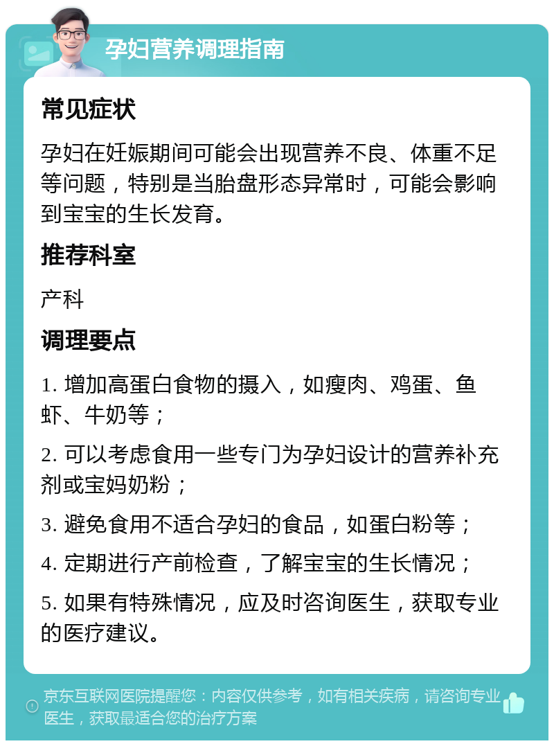 孕妇营养调理指南 常见症状 孕妇在妊娠期间可能会出现营养不良、体重不足等问题，特别是当胎盘形态异常时，可能会影响到宝宝的生长发育。 推荐科室 产科 调理要点 1. 增加高蛋白食物的摄入，如瘦肉、鸡蛋、鱼虾、牛奶等； 2. 可以考虑食用一些专门为孕妇设计的营养补充剂或宝妈奶粉； 3. 避免食用不适合孕妇的食品，如蛋白粉等； 4. 定期进行产前检查，了解宝宝的生长情况； 5. 如果有特殊情况，应及时咨询医生，获取专业的医疗建议。