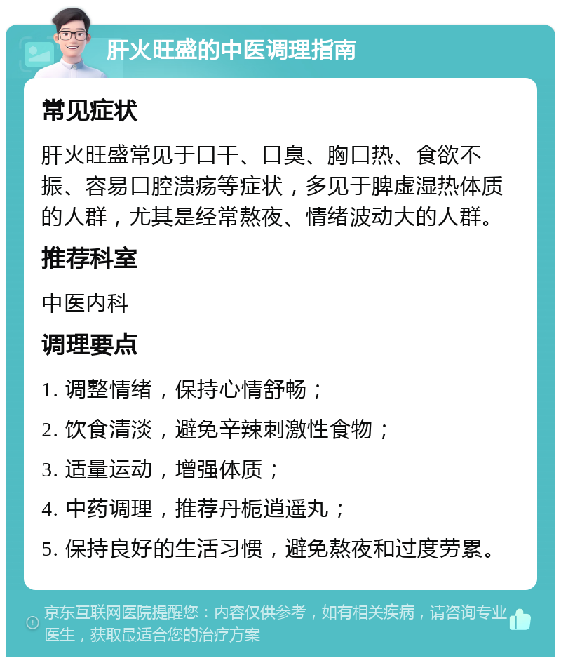 肝火旺盛的中医调理指南 常见症状 肝火旺盛常见于口干、口臭、胸口热、食欲不振、容易口腔溃疡等症状，多见于脾虚湿热体质的人群，尤其是经常熬夜、情绪波动大的人群。 推荐科室 中医内科 调理要点 1. 调整情绪，保持心情舒畅； 2. 饮食清淡，避免辛辣刺激性食物； 3. 适量运动，增强体质； 4. 中药调理，推荐丹栀逍遥丸； 5. 保持良好的生活习惯，避免熬夜和过度劳累。