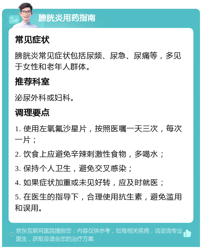 膀胱炎用药指南 常见症状 膀胱炎常见症状包括尿频、尿急、尿痛等，多见于女性和老年人群体。 推荐科室 泌尿外科或妇科。 调理要点 1. 使用左氧氟沙星片，按照医嘱一天三次，每次一片； 2. 饮食上应避免辛辣刺激性食物，多喝水； 3. 保持个人卫生，避免交叉感染； 4. 如果症状加重或未见好转，应及时就医； 5. 在医生的指导下，合理使用抗生素，避免滥用和误用。