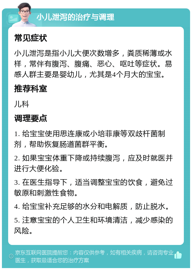 小儿泄泻的治疗与调理 常见症状 小儿泄泻是指小儿大便次数增多，粪质稀薄或水样，常伴有腹泻、腹痛、恶心、呕吐等症状。易感人群主要是婴幼儿，尤其是4个月大的宝宝。 推荐科室 儿科 调理要点 1. 给宝宝使用思连康或小培菲康等双歧杆菌制剂，帮助恢复肠道菌群平衡。 2. 如果宝宝体重下降或持续腹泻，应及时就医并进行大便化验。 3. 在医生指导下，适当调整宝宝的饮食，避免过敏原和刺激性食物。 4. 给宝宝补充足够的水分和电解质，防止脱水。 5. 注意宝宝的个人卫生和环境清洁，减少感染的风险。