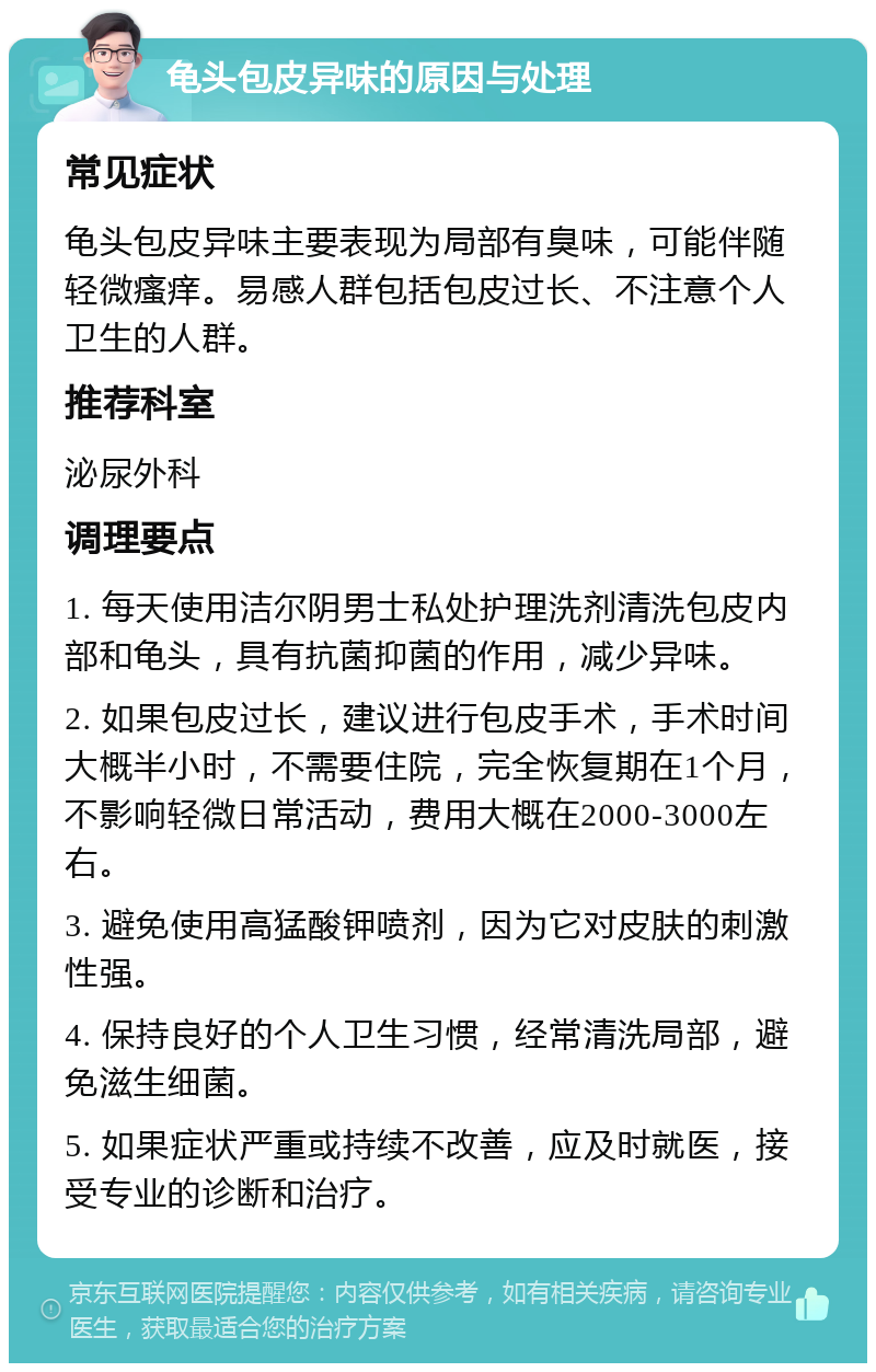 龟头包皮异味的原因与处理 常见症状 龟头包皮异味主要表现为局部有臭味，可能伴随轻微瘙痒。易感人群包括包皮过长、不注意个人卫生的人群。 推荐科室 泌尿外科 调理要点 1. 每天使用洁尔阴男士私处护理洗剂清洗包皮内部和龟头，具有抗菌抑菌的作用，减少异味。 2. 如果包皮过长，建议进行包皮手术，手术时间大概半小时，不需要住院，完全恢复期在1个月，不影响轻微日常活动，费用大概在2000-3000左右。 3. 避免使用高猛酸钾喷剂，因为它对皮肤的刺激性强。 4. 保持良好的个人卫生习惯，经常清洗局部，避免滋生细菌。 5. 如果症状严重或持续不改善，应及时就医，接受专业的诊断和治疗。