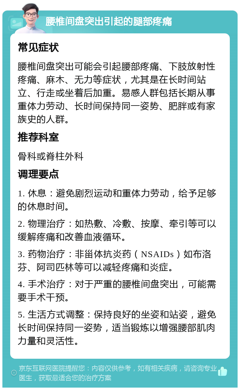 腰椎间盘突出引起的腿部疼痛 常见症状 腰椎间盘突出可能会引起腰部疼痛、下肢放射性疼痛、麻木、无力等症状，尤其是在长时间站立、行走或坐着后加重。易感人群包括长期从事重体力劳动、长时间保持同一姿势、肥胖或有家族史的人群。 推荐科室 骨科或脊柱外科 调理要点 1. 休息：避免剧烈运动和重体力劳动，给予足够的休息时间。 2. 物理治疗：如热敷、冷敷、按摩、牵引等可以缓解疼痛和改善血液循环。 3. 药物治疗：非甾体抗炎药（NSAIDs）如布洛芬、阿司匹林等可以减轻疼痛和炎症。 4. 手术治疗：对于严重的腰椎间盘突出，可能需要手术干预。 5. 生活方式调整：保持良好的坐姿和站姿，避免长时间保持同一姿势，适当锻炼以增强腰部肌肉力量和灵活性。