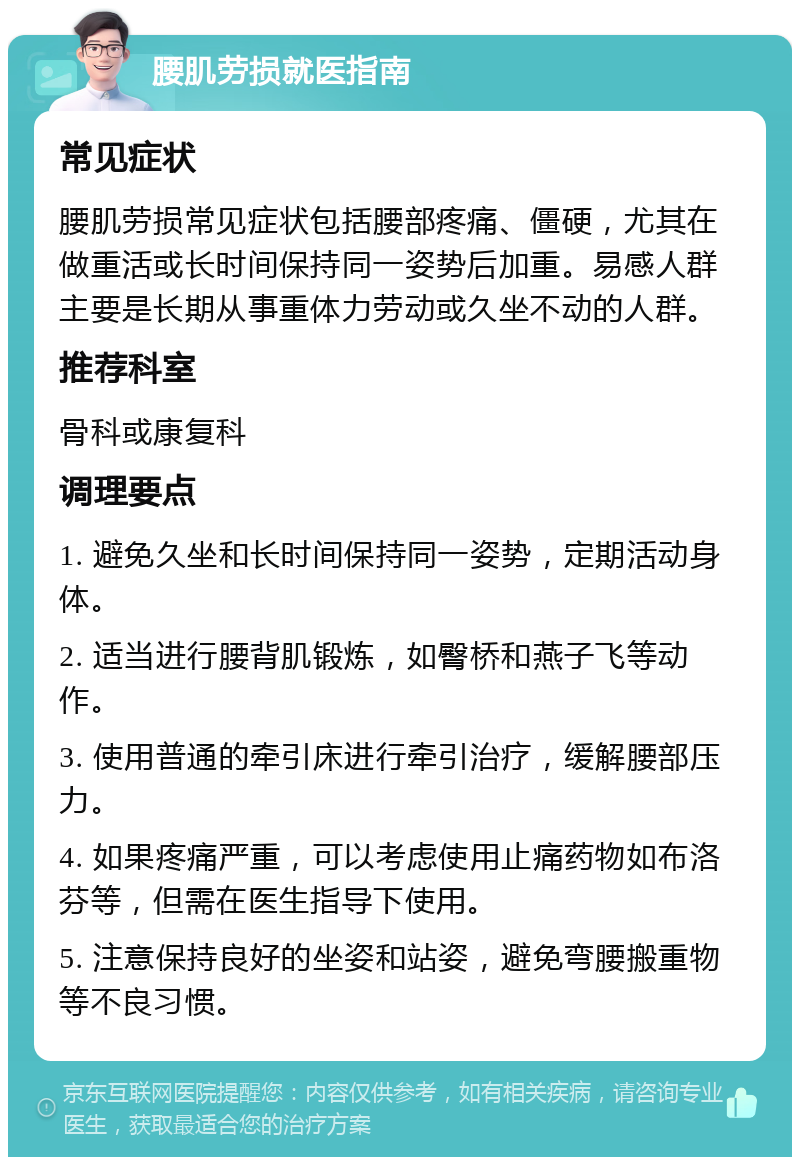 腰肌劳损就医指南 常见症状 腰肌劳损常见症状包括腰部疼痛、僵硬，尤其在做重活或长时间保持同一姿势后加重。易感人群主要是长期从事重体力劳动或久坐不动的人群。 推荐科室 骨科或康复科 调理要点 1. 避免久坐和长时间保持同一姿势，定期活动身体。 2. 适当进行腰背肌锻炼，如臀桥和燕子飞等动作。 3. 使用普通的牵引床进行牵引治疗，缓解腰部压力。 4. 如果疼痛严重，可以考虑使用止痛药物如布洛芬等，但需在医生指导下使用。 5. 注意保持良好的坐姿和站姿，避免弯腰搬重物等不良习惯。