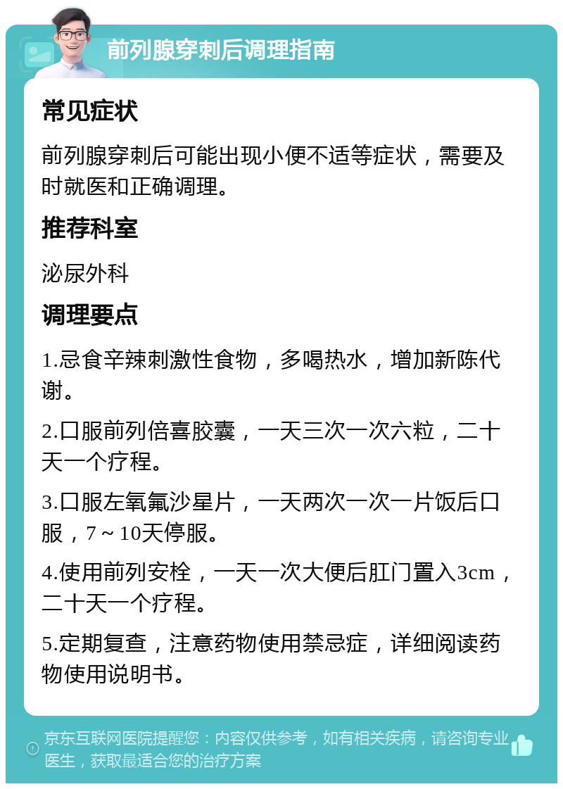 前列腺穿刺后调理指南 常见症状 前列腺穿刺后可能出现小便不适等症状，需要及时就医和正确调理。 推荐科室 泌尿外科 调理要点 1.忌食辛辣刺激性食物，多喝热水，增加新陈代谢。 2.口服前列倍喜胶囊，一天三次一次六粒，二十天一个疗程。 3.口服左氧氟沙星片，一天两次一次一片饭后口服，7～10天停服。 4.使用前列安栓，一天一次大便后肛门置入3cm，二十天一个疗程。 5.定期复查，注意药物使用禁忌症，详细阅读药物使用说明书。